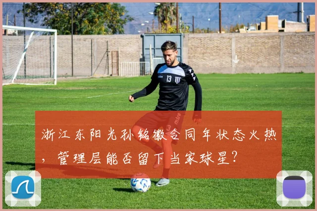 浙江东阳光孙铭徽合同年状态火热,管理层能否留下当家球星?