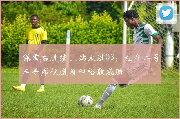 佩雷兹连续三站未进Q3,红牛二号车手席位遭角田裕毅威胁