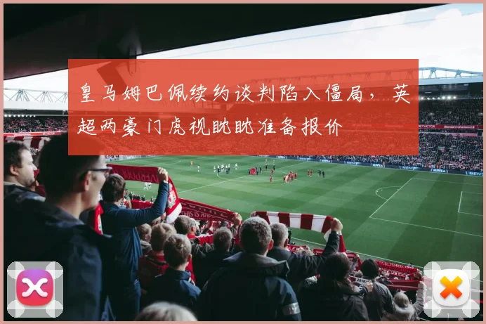 皇马姆巴佩续约谈判陷入僵局,英超两豪门虎视眈眈准备报价
