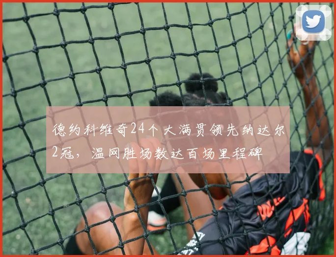 德约科维奇24个大满贯领先纳达尔2冠,温网胜场数达百场里程碑