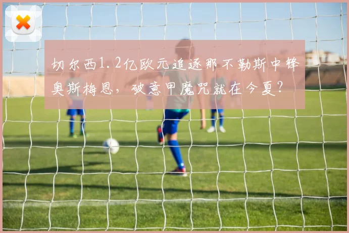 切尔西1.2亿欧元追逐那不勒斯中锋奥斯梅恩,破意甲魔咒就在今夏?