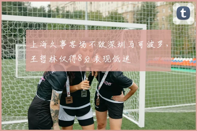 上海久事客场不敌深圳马可波罗，王哲林仅得8分表现低迷