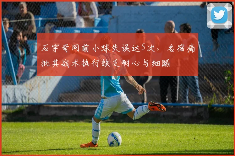 石宇奇网前小球失误达5次，名宿痛批其战术执行缺乏耐心与细腻