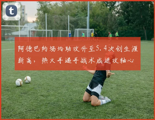 阿德巴约场均助攻升至5.4次创生涯新高,热火手递手战术成进攻轴心__br_