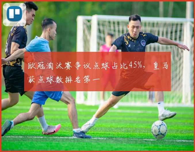 欧冠淘汰赛争议点球占比45%,皇马获点球数排名第一